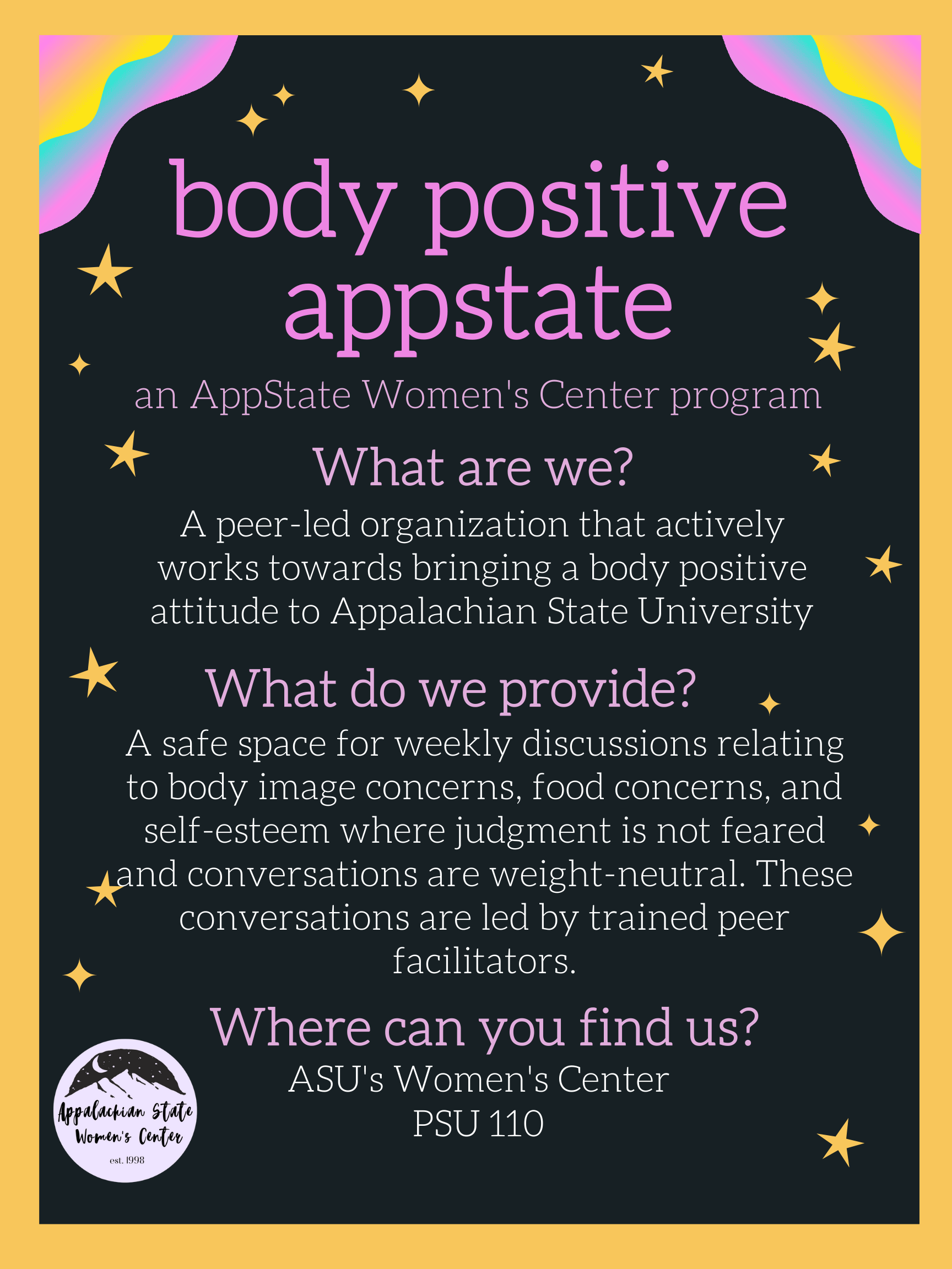 An AppState Women's Center and Wellness and Prevention Services program and peer-led organization that actively works toward bringing a body positive attitude to Appalachian State University. A safe space for weekly discussions about body image concerns, food concerns, and self-esteem where judgement is not feared and conversations are weight-neutral. These conversations are led by trained peer-facilitators.